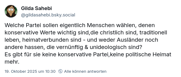 Post bei BlueSky:
"Welche Partei sollen eigentlich Menschen wählen, denen konservative Werte wichtig sind,die christlich sind, traditionell leben, heimatverbunden sind - und weder Ausländer noch andere hassen, die vernünftig & unideologisch sind? 
Es gibt für sie keine konservative Partei,keine politische Heimat mehr."