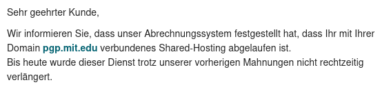 Spammail mit dem Text:
Sehr geehrter Kunde,

Wir informieren Sie, dass unser Abrechnungssystem festgestellt hat, dass Ihr mit Ihrer Domain pgp.mit.edu verbundenes Shared-Hosting abgelaufen ist.
Bis heute wurde dieser Dienst trotz unserer vorherigen Mahnungen nicht rechtzeitig verlängert.