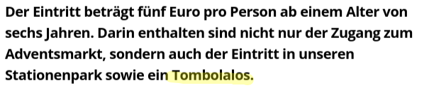 Textausschnitt:
Der Eintritt beträgt fünf Euro pro Person ab einem Alter von sechs Jahren. Darin enthalten sind nicht nur der Zugang zum Adventsmarkt, sondern auch der Eintritt in unseren Stationenpark sowie ein Tombolalos. 