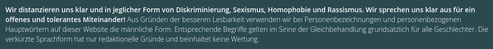 Wir distanzieren uns klar und in jeglicher Form von Diskriminierung, Sexismus, Homophobie und Rassismus. Wir sprechen uns klar aus für ein offenes und tolerantes Miteinander! Aus Gründen der besseren Lesbarkeit verwenden wir bei Personenbezeichnungen und personenbezogenen Hauptwörtern auf dieser Website die männliche Form. Entsprechende Begriffe gelten im Sinne der Gleichbehandlung grundsätzlich für alle Geschlechter. Die verkürzte Sprachform hat nur redaktionelle Gründe und beinhaltet keine We…