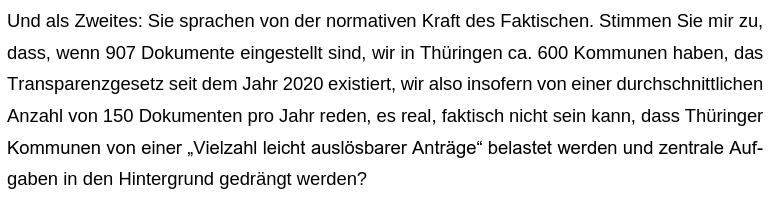 Frage von Katharina König-Preuß:
"Und als Zweites: Sie sprachen von der normativen Kraft des Faktischen. Stimmen Sie mir zu,
dass, wenn 907 Dokumente eingestellt sind, wir in Thüringen ca. 600 Kommunen haben, das
Transparenzgesetz seit dem Jahr 2020 existiert, wir also insofern von einer durchschnittlichen
Anzahl von 150 Dokumenten pro Jahr reden, es real, faktisch nicht sein kann, dass Thüringer
Kommunen von einer „Vielzahl leicht auslösbarer Anträge“ belastet werden und zentrale Auf-
gaben in…