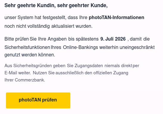 Sehr geehrte Kundin, sehr 	geehrter 	Kunde,
unser 	System hat 	festgestellt, dass Ihre 	photoTAN-Informationen
	noch nicht 	vollständig 	aktualisiert wurden.
Bitte prüfen 	Sie 	Ihre Angaben 	bis spätestens 	9. 	Juli 	2026
	, 	damit 	die 	Sicherheitsfunktionen 	Ihres 	Online-Bankings weiterhin uneingeschränkt 	genutzt werden können.
Aus Sicherheitsgründen geben 	Sie Zugangsdaten 	niemals direkt 	per 	E-Mail weiter. 	Nutzen Sie 	ausschließlich 	den offiziellen Zugang 	Ihrer Commerzbank. 