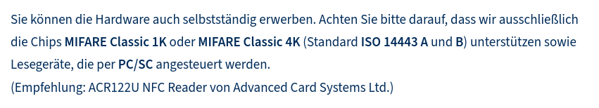 Sie können die Hardware auch selbstständig erwerben. Achten Sie bitte darauf, dass wir ausschließlich die Chips MIFARE Classic 1K oder MIFARE Classic 4K (Standard ISO 14443 A und B) unterstützen sowie Lesegeräte, die per PC/SC angesteuert werden. 